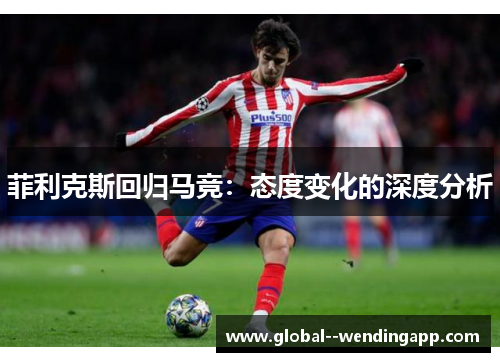 菲利克斯回归马竞:态度变化的深度分析 菲利克斯回归马竞:态度变化的深度分析