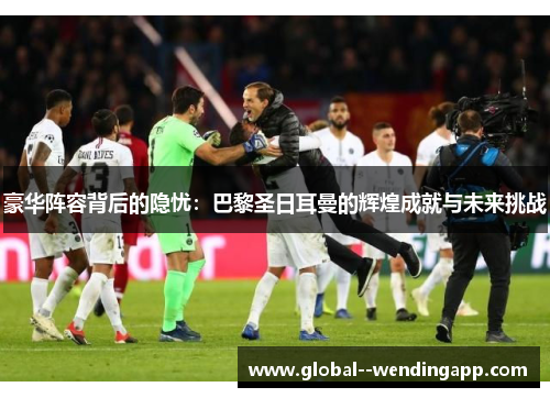 豪华阵容背后的隐忧：巴黎圣日耳曼的辉煌成就与未来挑战