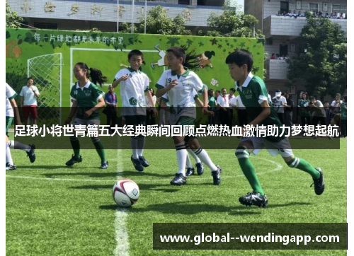 足球小将世青篇五大经典瞬间回顾点燃热血激情助力梦想起航
