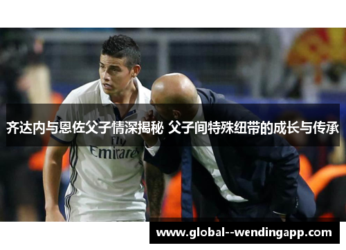 齐达内与恩佐父子情深揭秘 父子间特殊纽带的成长与传承