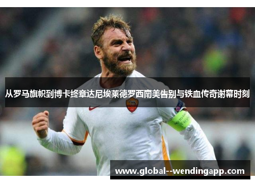 从罗马旗帜到博卡终章达尼埃莱德罗西南美告别与铁血传奇谢幕时刻 从罗马旗帜到博卡终章达尼埃莱德罗西南美告别与铁血传奇谢幕时刻
