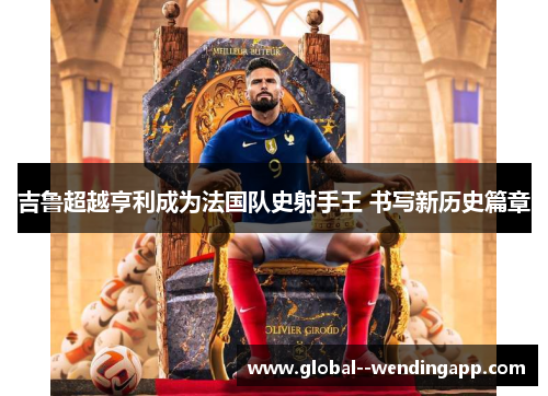 吉鲁超越亨利成为法国队史射手王 书写新历史篇章