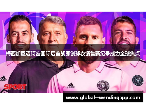 梅西加盟迈阿密国际后首战即创球衣销售新纪录成为全球焦点
