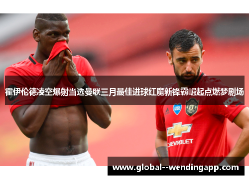 霍伊伦德凌空爆射当选曼联三月最佳进球红魔新锋霸崛起点燃梦剧场