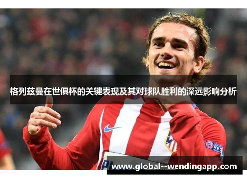 格列兹曼在世俱杯的关键表现及其对球队胜利的深远影响分析